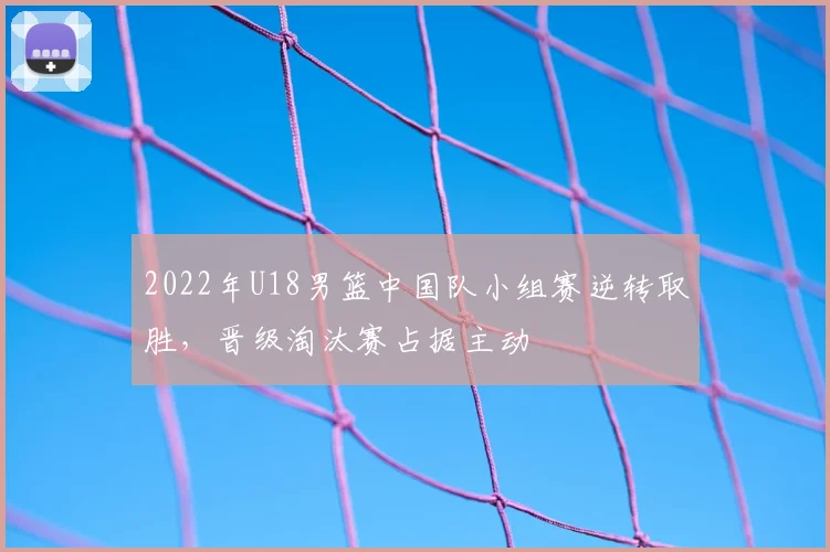 2022年U18男篮中国队小组赛逆转取胜，晋级淘汰赛占据主动