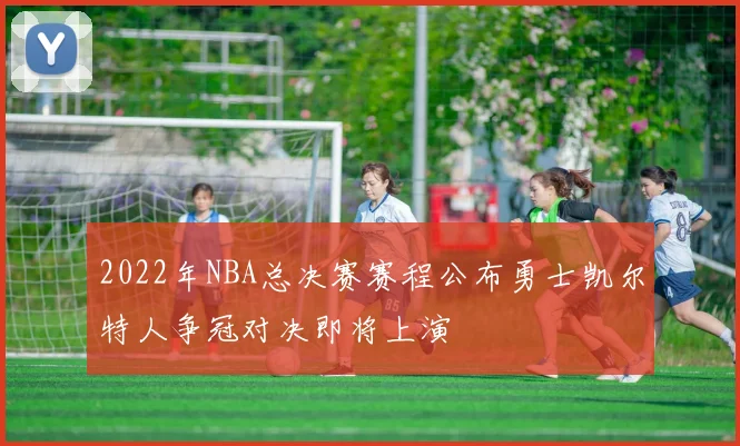 2022年NBA总决赛赛程公布勇士凯尔特人争冠对决即将上演