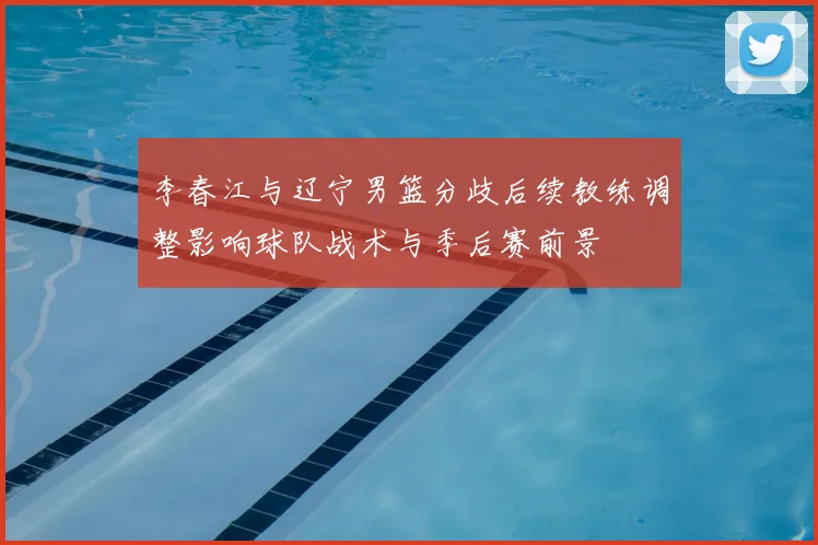李春江与辽宁男篮分歧后续教练调整影响球队战术与季后赛前景