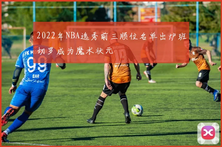 2022年NBA选秀前三顺位名单出炉班切罗成为魔术状元
