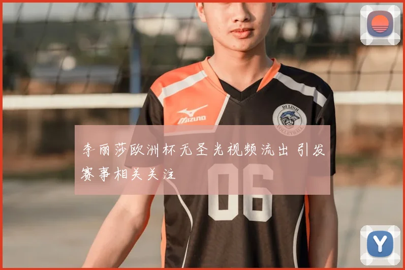 李丽莎欧洲杯无圣光视频流出 引发赛事相关关注