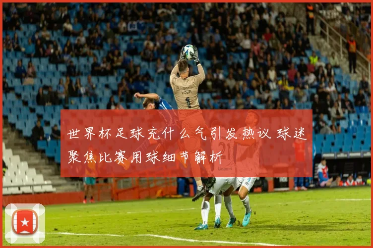 世界杯足球充什么气引发热议 球迷聚焦比赛用球细节解析