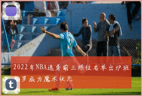 2022年NBA选秀前三顺位名单出炉班切罗成为魔术状元