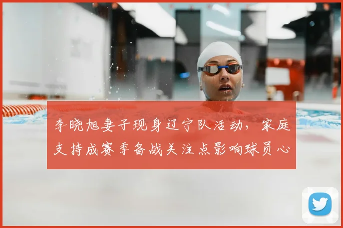 李晓旭妻子现身辽宁队活动，家庭支持成赛季备战关注点影响球员心态