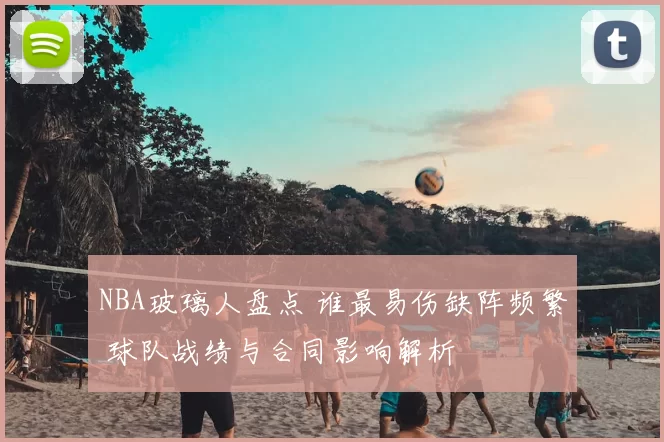 NBA玻璃人盘点 谁最易伤缺阵频繁 球队战绩与合同影响解析