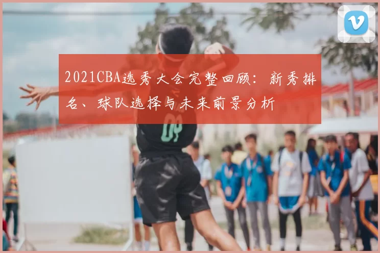 2021CBA选秀大会完整回顾：新秀排名、球队选择与未来前景分析