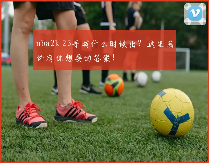 nba2k 23手游什么时候出?这里或许有你想要的答案!