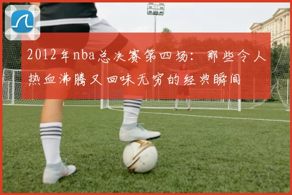 2012年nba总决赛第四场：那些令人热血沸腾又回味无穷的经典瞬间