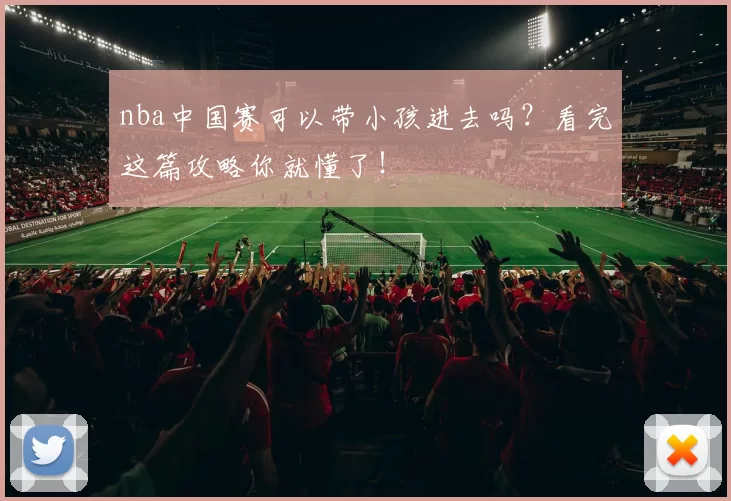 nba中国赛可以带小孩进去吗？看完这篇攻略你就懂了！