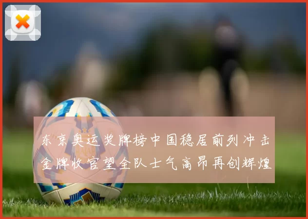 东京奥运奖牌榜中国稳居前列冲击金牌收官望全队士气高昂再创辉煌