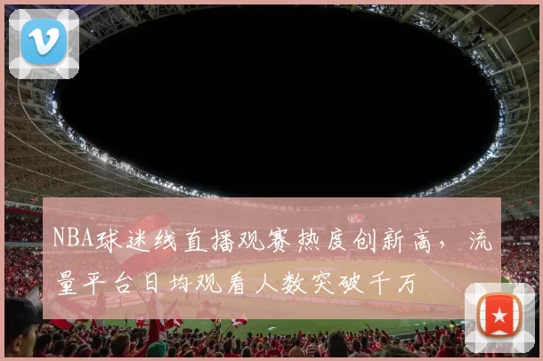 NBA球迷线直播观赛热度创新高,流量平台日均观看人数突破千万