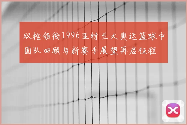 双枪领衔1996亚特兰大奥运篮球中国队回顾与新赛季展望再启征程