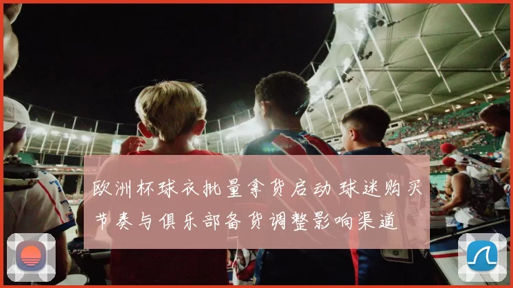 欧洲杯球衣批量拿货启动 球迷购买节奏与俱乐部备货调整影响渠道