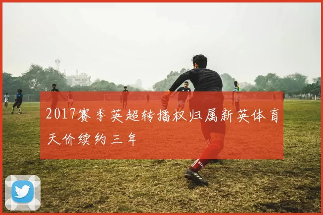 2017赛季英超转播权归属新英体育天价续约三年
