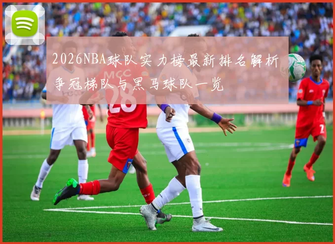 2026NBA球队实力榜最新排名解析 争冠梯队与黑马球队一览