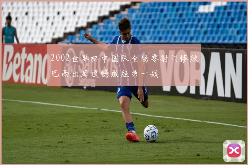 2002世界杯中国队全场零射门惨败巴西出局遗憾成经典一战