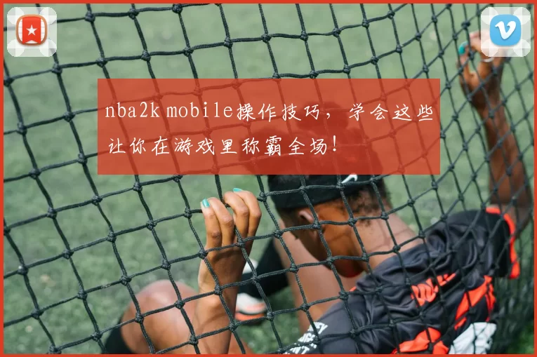 nba2k mobile操作技巧,学会这些让你在游戏里称霸全场!
