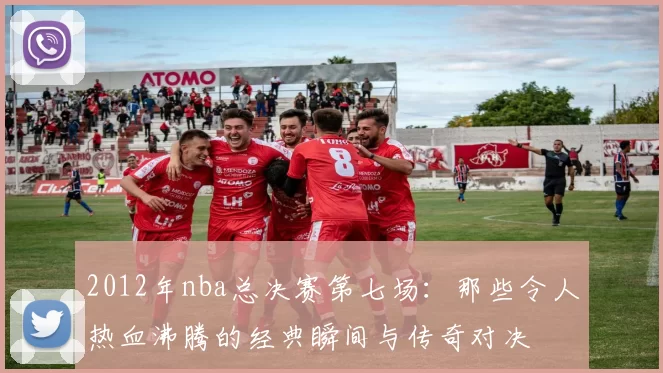 2012年nba总决赛第七场：那些令人热血沸腾的经典瞬间与传奇对决