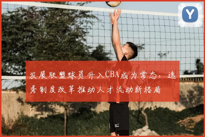发展联盟球员升入CBA成为常态，选秀制度改革推动人才流动新格局