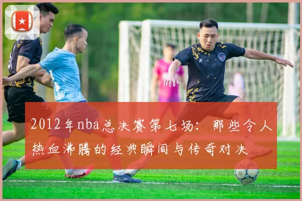 2012年nba总决赛第七场：那些令人热血沸腾的经典瞬间与传奇对决
