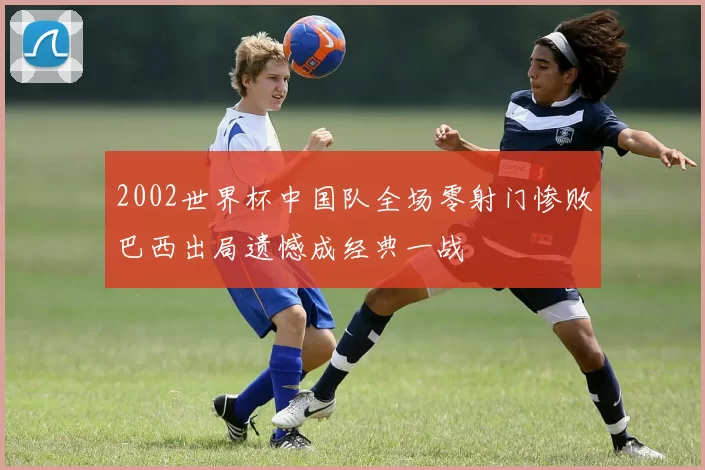 2002世界杯中国队全场零射门惨败巴西出局遗憾成经典一战