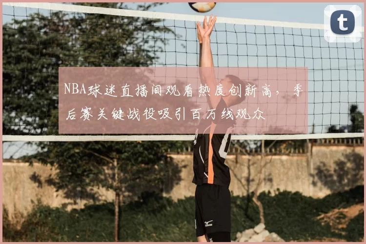 NBA球迷直播间观看热度创新高，季后赛关键战役吸引百万线观众