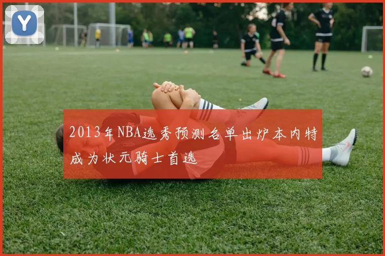 2013年NBA选秀预测名单出炉本内特成为状元骑士首选