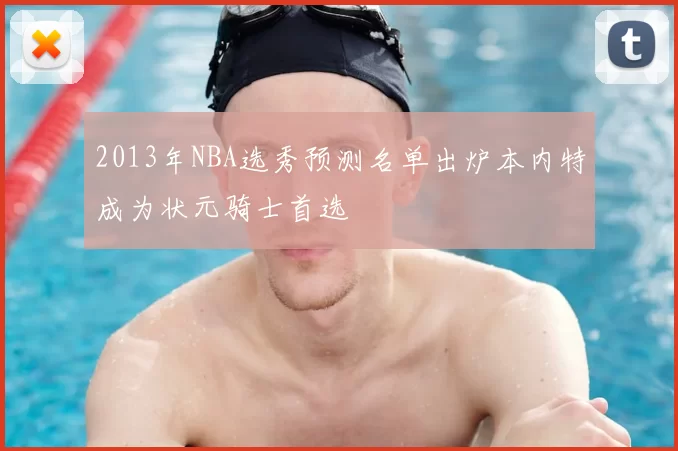 2013年NBA选秀预测名单出炉本内特成为状元骑士首选