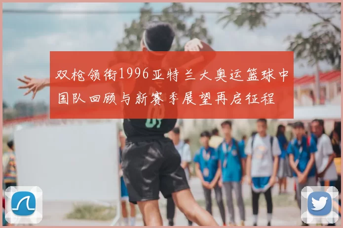 双枪领衔1996亚特兰大奥运篮球中国队回顾与新赛季展望再启征程