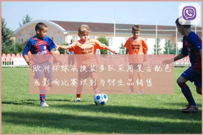 欧洲杯球衣换装多队采用复古配色或影响比赛识别与衍生品销售