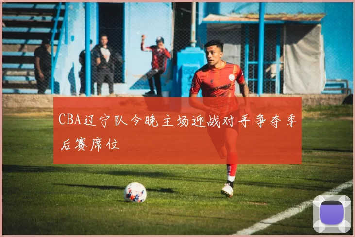 CBA辽宁队今晚主场迎战对手争夺季后赛席位