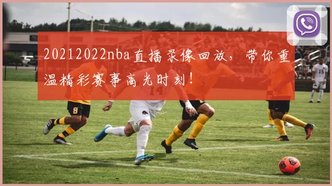 20212022nba直播录像回放，带你重温精彩赛事高光时刻！