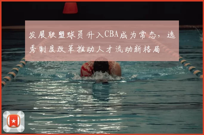 发展联盟球员升入CBA成为常态，选秀制度改革推动人才流动新格局