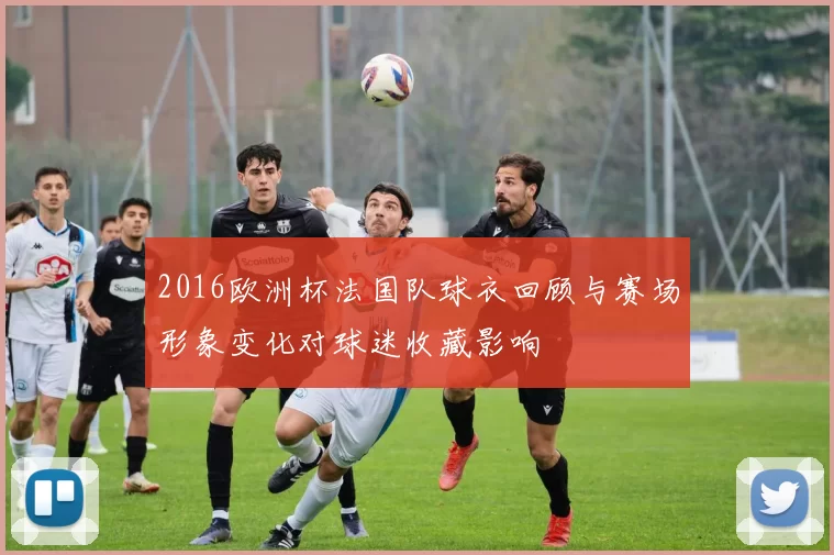 2016欧洲杯法国队球衣回顾与赛场形象变化对球迷收藏影响