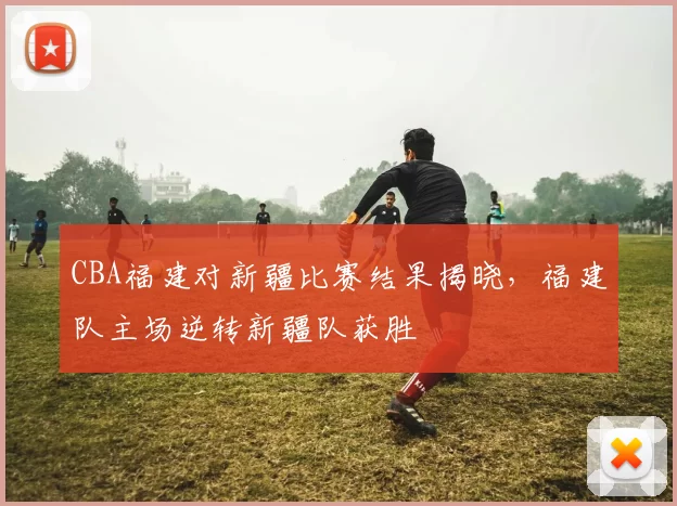 CBA福建对新疆比赛结果揭晓，福建队主场逆转新疆队获胜