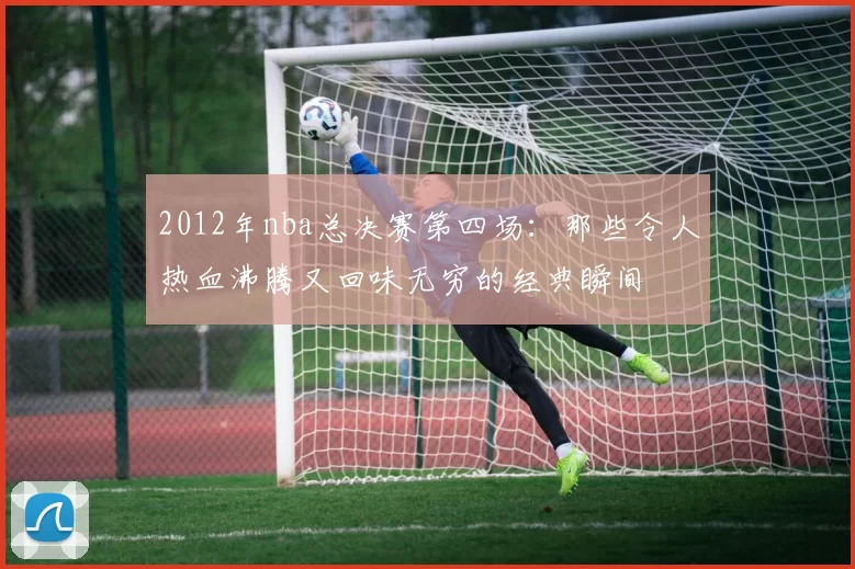 2012年nba总决赛第四场：那些令人热血沸腾又回味无穷的经典瞬间