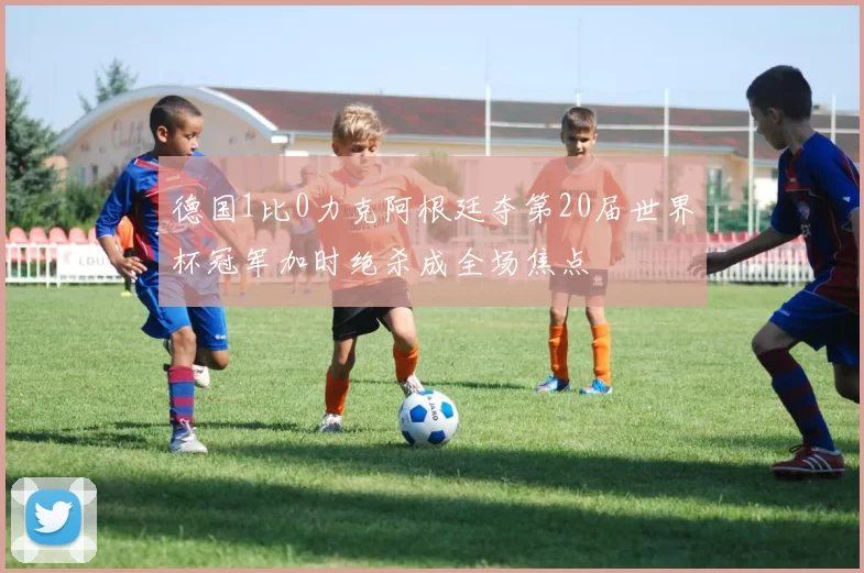 德国1比0力克阿根廷夺第20届世界杯冠军加时绝杀成全场焦点