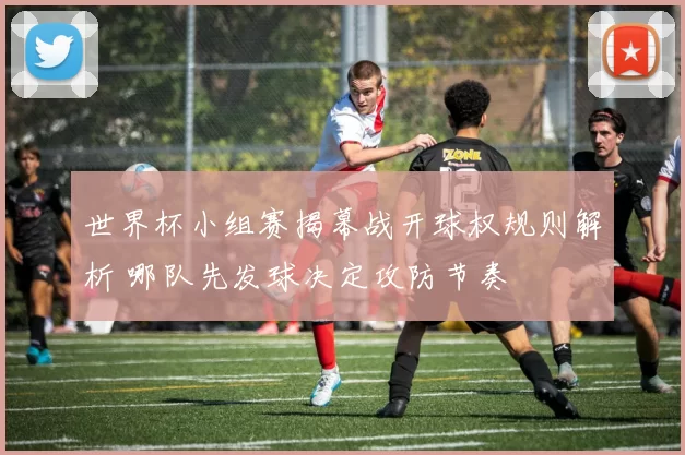 世界杯小组赛揭幕战开球权规则解析 哪队先发球决定攻防节奏