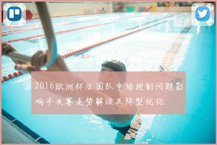 2016欧洲杯法国队中场控制问题影响半决赛走势解读及阵型优化