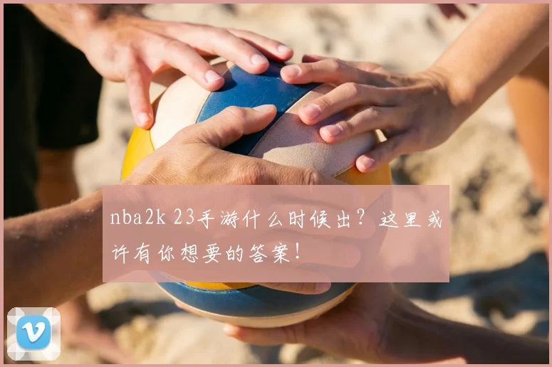 nba2k 23手游什么时候出？这里或许有你想要的答案！