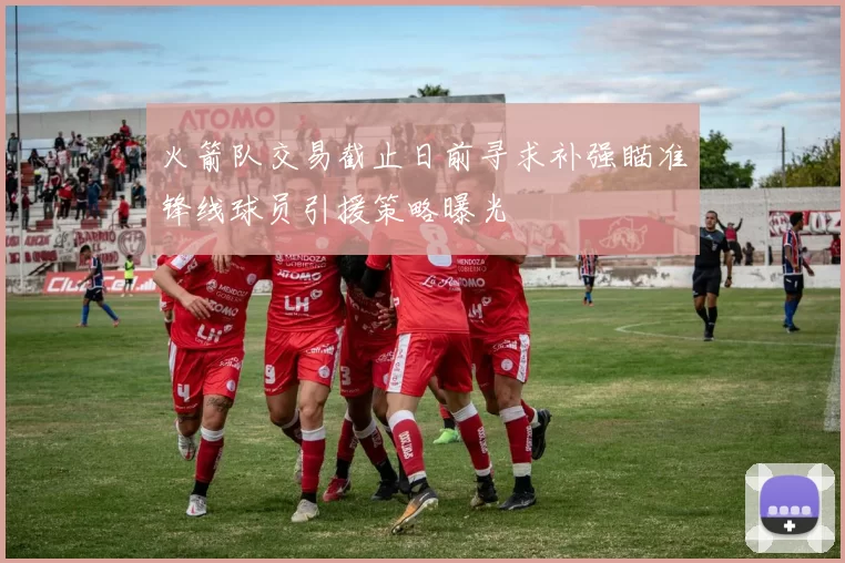 火箭队交易截止日前寻求补强瞄准锋线球员引援策略曝光