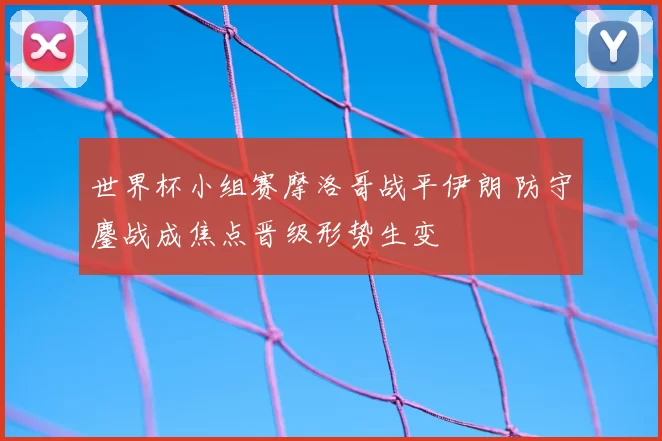 世界杯小组赛摩洛哥战平伊朗 防守鏖战成焦点晋级形势生变